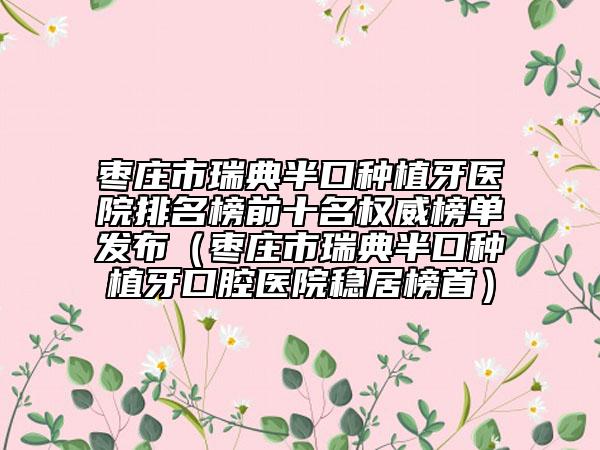 枣庄市瑞典半口种植牙医院排名榜前十名权威榜单发布（枣庄市瑞典半口种植牙口腔医院稳居榜首）