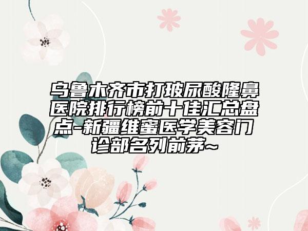 乌鲁木齐市打玻尿酸隆鼻医院排行榜前十佳汇总盘点-新疆维蜜医学美容门诊部名列前茅~