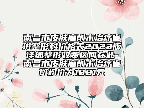 南昌市皮肤磨削术治疗雀斑整形科价格表2023版详细整形收费区间在此-南昌市皮肤磨削术治疗雀斑均价为1881元