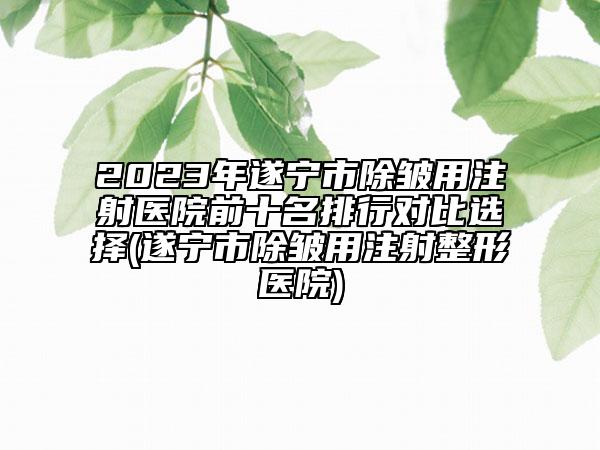 2023年遂宁市除皱用注射医院前十名排行对比选择(遂宁市除皱用注射整形医院)