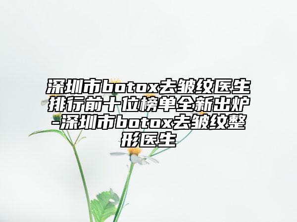 深圳市botox去皱纹医生排行前十位榜单全新出炉-深圳市botox去皱纹整形医生