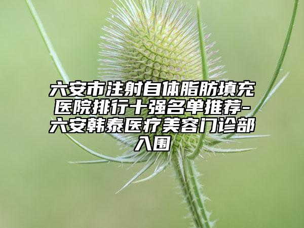 六安市注射自体脂肪填充医院排行十强名单推荐-六安韩泰医疗美容门诊部入围