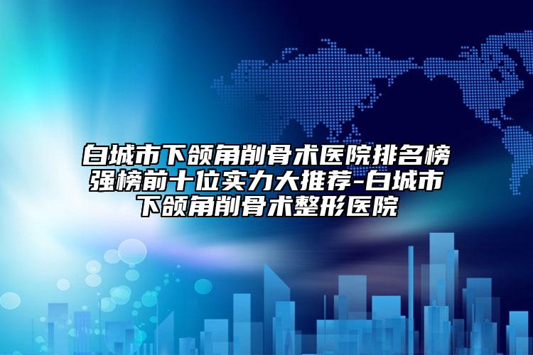 白城市下颌角削骨术医院排名榜强榜前十位实力大推荐-白城市下颌角削骨术整形医院