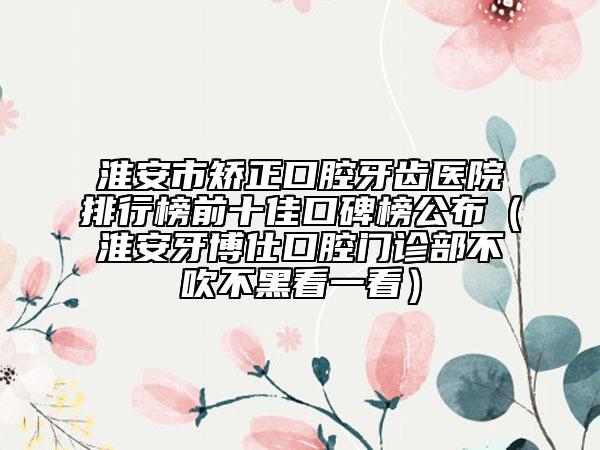 淮安市矫正口腔牙齿医院排行榜前十佳口碑榜公布（淮安牙博仕口腔门诊部不吹不黑看一看）