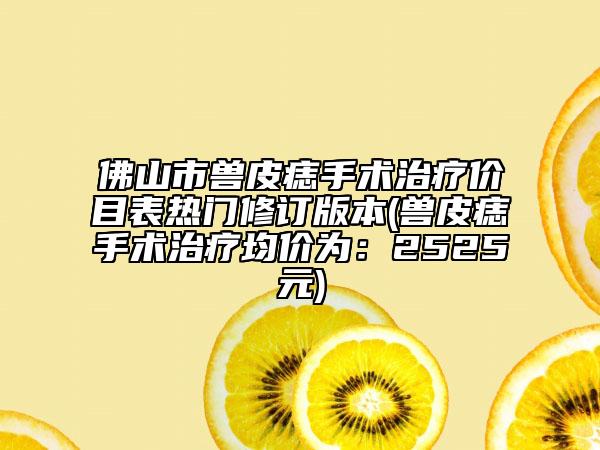 佛山市兽皮痣手术治疗价目表热门修订版本(兽皮痣手术治疗均价为：2525元)