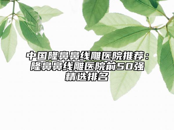 中国隆鼻鼻线雕医院推荐：隆鼻鼻线雕医院前50强精选排名