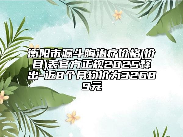 衡阳市漏斗胸治疗价格(价目)表官方正规2025释出-近8个月均价为32689元