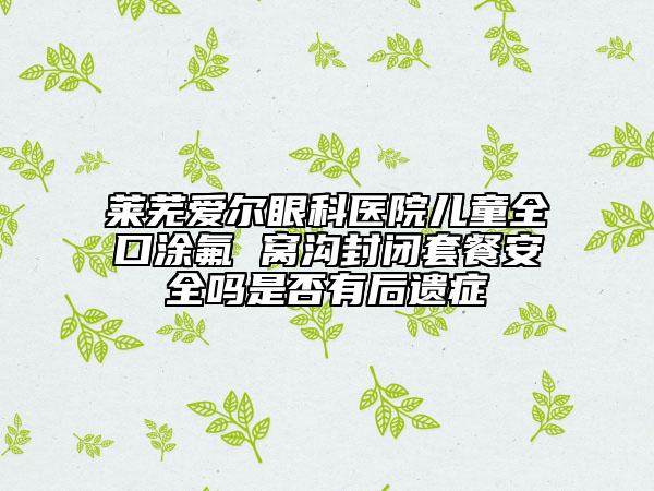 莱芜爱尔眼科医院儿童全口涂氟 窝沟封闭套餐安全吗是否有后遗症