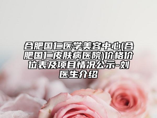 合肥国仁医学美容中心(合肥国仁皮肤病医院)价格价位表及项目情况公示-刘堃医生介绍